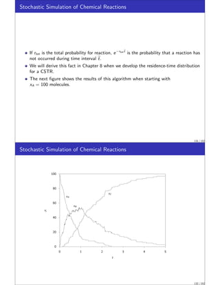 Stochastic Simulation of Chemical Reactions
If rtot is the total probability for reaction, e−rtote
t
is the probability that a reaction has
not occurred during time interval e
t.
We will derive this fact in Chapter 8 when we develop the residence-time distribution
for a CSTR.
The next figure shows the results of this algorithm when starting with
xA = 100 molecules.
131 / 152
Stochastic Simulation of Chemical Reactions
0
20
40
60
80
100
0 1 2 3 4 5
xA
xB
xC
xj
t
132 / 152
 