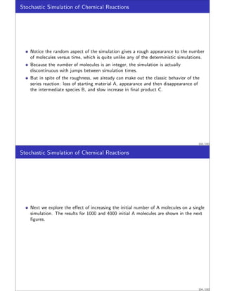 Stochastic Simulation of Chemical Reactions
Notice the random aspect of the simulation gives a rough appearance to the number
of molecules versus time, which is quite unlike any of the deterministic simulations.
Because the number of molecules is an integer, the simulation is actually
discontinuous with jumps between simulation times.
But in spite of the roughness, we already can make out the classic behavior of the
series reaction: loss of starting material A, appearance and then disappearance of
the intermediate species B, and slow increase in final product C.
133 / 152
Stochastic Simulation of Chemical Reactions
Next we explore the effect of increasing the initial number of A molecules on a single
simulation. The results for 1000 and 4000 initial A molecules are shown in the next
figures.
134 / 152
 