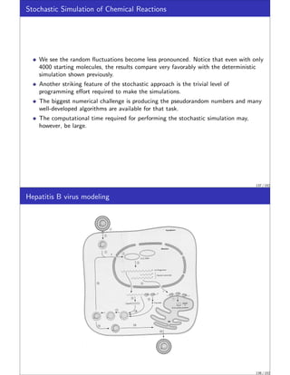 Stochastic Simulation of Chemical Reactions
We see the random fluctuations become less pronounced. Notice that even with only
4000 starting molecules, the results compare very favorably with the deterministic
simulation shown previously.
Another striking feature of the stochastic approach is the trivial level of
programming effort required to make the simulations.
The biggest numerical challenge is producing the pseudorandom numbers and many
well-developed algorithms are available for that task.
The computational time required for performing the stochastic simulation may,
however, be large.
137 / 152
Hepatitis B virus modeling
138 / 152
 
