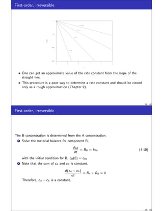 First-order, irreversible
0.001
0.01
0.1
1
0 1 2 3 4 5
k = 0.5
k = 1
k = 2
k = 5
cA
cA0
t
One can get an approximate value of the rate constant from the slope of the
straight line.
This procedure is a poor way to determine a rate constant and should be viewed
only as a rough approximation (Chapter 9).
13 / 152
First-order, irreversible
The B concentration is determined from the A concentration.
1 Solve the material balance for component B,
dcB
dt
= RB = kcA (4.10)
with the initial condition for B, cB (0) = cB0
2 Note that the sum of cA and cB is constant.
d(cA + cB )
dt
= RA + RB = 0
Therefore, cA + cB is a constant.
14 / 152
 