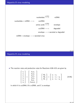 Hepatitis B virus modeling
nucleotides
cccDNA
−
−
−
−
−
→ rcDNA
nucleotides + rcDNA −
−
−
−
−
→ cccDNA
amino acids
cccDNA
−
−
−
−
−
→ envelope
cccDNA −
−
−
−
−
→ degraded
envelope −
−
−
−
−
→ secreted or degraded
rcDNA + envelope −
−
−
−
−
→ secreted virus
139 / 152
Hepatitis B virus modeling
The reaction rates and production rates for Reactions 4.86–4.91 are given by








r1
r2
r3
r4
r5
r6








=








k1xA
k2xB
k3xA
k4xA
k5xC
k6xB xC










RA
RB
RC

 =


r2 − r4
r1 − r2 − r6
r3 − r5 − r6

 (4.94)
in which A is cccDNA, B is rcDNA, and C is envelope.
140 / 152
 