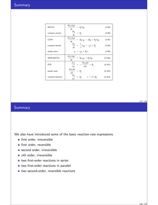 Summary
BATCH
d(cj VR )
dt
= Rj VR (4.95)
constant volume
dcj
dt
= Rj (4.96)
CSTR
d(cj VR )
dt
= Qf cjf − Qcj + Rj VR (4.97)
constant density
dcj
dt
=
1
τ
(cjf − cj ) + Rj (4.98)
steady state cj = cjf + Rj τ (4.99)
SEMI-BATCH
d(cj VR )
dt
= Qf cjf + Rj VR (4.100)
PFR
∂cj
∂t
= −
∂(cj Q)
∂V
+ Rj (4.101)
steady state
d(cj Q)
dV
= Rj (4.102)
constant flowrate
dcj
dτ
= Rj , τ = V /Qf (4.103)
147 / 152
Summary
We also have introduced some of the basic reaction-rate expressions.
first order, irreversible
first order, reversible
second order, irreversible
nth order, irreversible
two first-order reactions in series
two first-order reactions in parallel
two second-order, reversible reactions
148 / 152
 