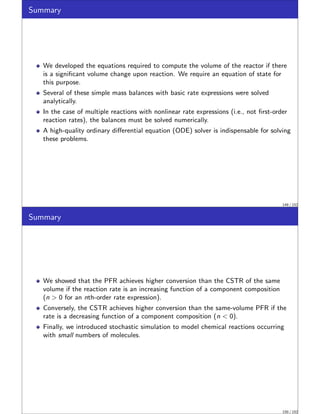 Summary
We developed the equations required to compute the volume of the reactor if there
is a significant volume change upon reaction. We require an equation of state for
this purpose.
Several of these simple mass balances with basic rate expressions were solved
analytically.
In the case of multiple reactions with nonlinear rate expressions (i.e., not first-order
reaction rates), the balances must be solved numerically.
A high-quality ordinary differential equation (ODE) solver is indispensable for solving
these problems.
149 / 152
Summary
We showed that the PFR achieves higher conversion than the CSTR of the same
volume if the reaction rate is an increasing function of a component composition
(n  0 for an nth-order rate expression).
Conversely, the CSTR achieves higher conversion than the same-volume PFR if the
rate is a decreasing function of a component composition (n  0).
Finally, we introduced stochastic simulation to model chemical reactions occurring
with small numbers of molecules.
150 / 152
 