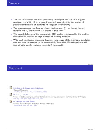 Summary
The stochastic model uses basic probability to compute reaction rate. A given
reaction’s probability of occurrence is assumed proportional to the number of
possible combinations of reactants for the given stoichiometry.
Two pseudorandom numbers are chosen to determine: (i) the time of the next
reaction and (ii) the reaction that occurs at that time.
The smooth behavior of the macroscopic ODE models is recovered by the random
simulations in the limit of large numbers of reacting molecules.
With small numbers of molecules, however, the average of the stochastic simulation
does not have to be equal to the deterministic simulation. We demonstrated this
fact with the simple, nonlinear hepatitis B virus model.
151 / 152
References I
R. B. Bird, W. E. Stewart, and E. N. Lightfoot.
Transport Phenomena.
John Wiley  Sons, New York, second edition, 2002.
M. Feinberg and P. Ellison.
General kinetic bounds on productivity and selectivity in reactor-separator systems of arbitrary design: I. Principles.
Ind. Eng. Chem. Res., 40(14):3181–3194, 2001.
O. A. Hougen and K. M. Watson.
Chemical Process Principles. Part Three: Kinetics and Catalysis.
John Wiley  Sons, New York, 1947.
152 / 152
 