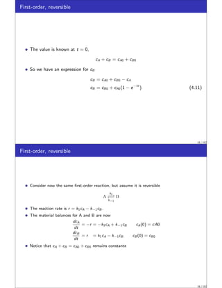 First-order, reversible
The value is known at t = 0,
cA + cB = cA0 + cB0
So we have an expression for cB
cB = cA0 + cB0 − cA
cB = cB0 + cA0(1 − e−kt
) (4.11)
15 / 152
First-order, reversible
Consider now the same first-order reaction, but assume it is reversible
A
k1
−⇀
↽−
k−1
B
The reaction rate is r = k1cA − k−1cB .
The material balances for A and B are now
dcA
dt
= −r = −k1cA + k−1cB cA(0) = cA0
dcB
dt
= r = k1cA − k−1cB cB (0) = cB0
Notice that cA + cB = cA0 + cB0 remains constante
16 / 152
 