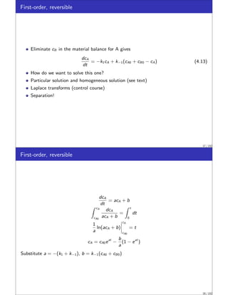 First-order, reversible
Eliminate cB in the material balance for A gives
dcA
dt
= −k1cA + k−1(cA0 + cB0 − cA) (4.13)
How do we want to solve this one?
Particular solution and homogeneous solution (see text)
Laplace transforms (control course)
Separation!
17 / 152
First-order, reversible
dcA
dt
= acA + b
Z cA
cA0
dcA
acA + b
=
Z t
0
dt
1
a
ln(acA + b)
cA
cA0
= t
cA = cA0eat
−
b
a
(1 − eat
)
Substitute a = −(k1 + k−1), b = k−1(cA0 + cB0)
18 / 152
 