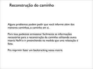 Reconstrução do caminho



Alguns problemas podem pedir que você informe além dos
menores caminhos, o caminho em si.

Para isso, podemos armazenar facilmente as informações
necessárias para a reconstrução do caminho utilizando outra
matriz NxN e ir preenchendo na medida que uma relaxação é
feita.

Pra imprimir fazer um backtracking nessa matriz.
 
