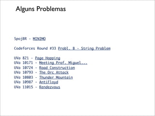 Alguns Problemas



SpojBR - MINIMO

Codeforces Round #33 Probl. B - String Problem

UVa   821 -   Page Hopping
UVa   10171   - Meeting Prof. Miguel...
UVa   10724   - Road Construction
UVa   10793   - The Orc Attack
UVa   10803   - Thunder Mountain
UVa   10987   - AntiFloyd
UVa   11015   - Rendezvous
 