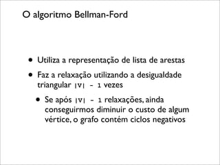 O algoritmo Bellman-Ford



 • Utiliza a representação de lista de arestas
 • Faz a relaxação utilizando a desigualdade
   triangular |V|   - 1   vezes
   • Se após |V| - 1 relaxações, ainda
     conseguirmos diminuir o custo de algum
     vértice, o grafo contém ciclos negativos
 