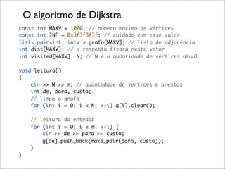 O algoritmo de Dijkstra
const int MAXV = 1000; // número máximo de vértices
const int INF = 0x3f3f3f3f; // cuidado com esse valor
list< pair<int, int> > grafo[MAXV]; // lista de adjacência
int dist[MAXV]; // a resposta ficará neste vetor
int visited[MAXV], N; // N é a quantidade de vértices atual

void leitura()
{
    cin >> N >> m; // quantidade de vertices e arestas
    int de, para, custo;
    // limpa o grafo
    for (int i = 0; i < N; ++i) g[i].clear();

     // leitura da entrada
     for (int i = 0; i < m; ++i) {
         cin >> de >> para >> custo;
         g[de].push_back(make_pair(para, custo));
     }
}
 