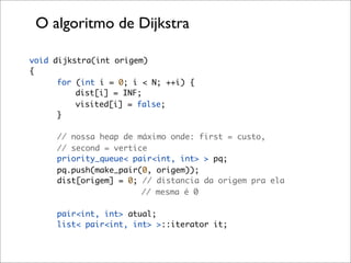 O algoritmo de Dijkstra

void dijkstra(int origem)
{
      for (int i = 0; i < N; ++i) {
          dist[i] = INF;
          visited[i] = false;
      }

     // nossa heap de máximo onde: first = custo,
     // second = vertice
     priority_queue< pair<int, int> > pq;
     pq.push(make_pair(0, origem));
     dist[origem] = 0; // distancia da origem pra ela
                       // mesma é 0

     pair<int, int> atual;
     list< pair<int, int> >::iterator it;
 