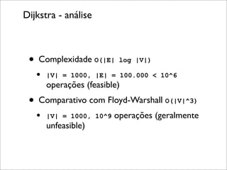 Dijkstra - análise



 • Complexidade O(|E| log |V|)
   •   |V| = 1000, |E| = 100.000 < 10^6
       operações (feasible)
 • Comparativo com Floyd-Warshall O(|V|^3)
   •   |V| = 1000, 10^9   operações (geralmente
       unfeasible)
 