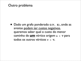 Outro problema




 • Dado um grafo ponderado G(V, E), onde as
   arestas podem ter custos negativos,
   queremos saber qual o custo do menor
   caminho de um vértice origem u ∈ V para
   todos os outros vértices v ∈ V.
 
