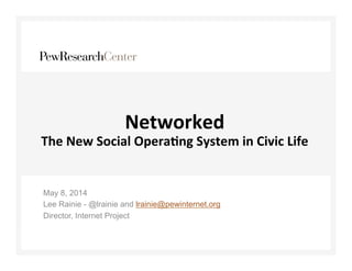 Networked 
The 
New 
Social 
Opera3ng 
System 
in 
Civic 
Life 
May 8, 2014 
Lee Rainie - @lrainie and lrainie@pewinternet.org 
Director, Internet Project 
 