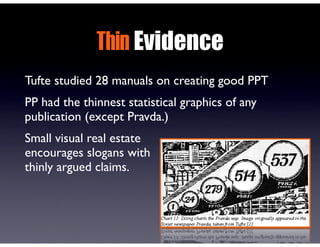 Thin Evidence
Tufte studied 28 manuals on creating good PPT
PP had the thinnest statistical graphics of any
publication (except Pravda.)
Small visual real estate
encourages slogans with
thinly argued claims.
 
