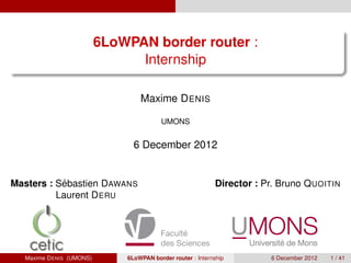 6LoWPAN border router :
                                Internship

                                  Maxime D ENIS

                                         UMONS


                                6 December 2012


           ´
Masters : Sebastien DAWANS                                  Director : Pr. Bruno Q UOITIN
          Laurent D ERU




  Maxime D ENIS (UMONS)       6LoWPAN border router : Internship         6 December 2012   1 / 41
 