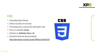 CSS
• Cascading Style Sheets.
• Folhas de estilo em cascata.
• Tecnologia para o layout das aplicações web.
• Foco no conteúdo visual.
• Utilizam os atributos class e id.
• Excelente fonte de documentação:
https://developer.mozilla.org/pt-BR/docs/Web/CSS
 