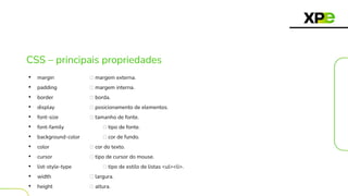 CSS – principais propriedades
• margin 🡪 margem externa.
• padding 🡪 margem interna.
• border 🡪 borda.
• display 🡪 posicionamento de elementos.
• font-size 🡪 tamanho de fonte.
• font-family 🡪 tipo de fonte.
• background-color 🡪 cor de fundo.
• color 🡪 cor do texto.
• cursor 🡪 tipo de cursor do mouse.
• list-style-type 🡪 tipo de estilo de listas <ul><li>.
• width 🡪 largura.
• height 🡪 altura.
 