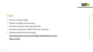 DOM
• Document Object Model.
• Modelo de Objeto de Documento.
• Estrutura hierárquica de conteúdo HTML.
• É possível manipular o DOM e CSS com JavaScript.
• Excelente fonte de documentação:
https://developer.mozilla.org/pt-BR/docs/Web/API/Document_
Object_Model
 