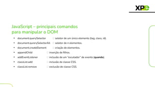 JavaScript – principais comandos
para manipular o DOM
• document.querySelector 🡪 seletor de um único elemento (tag, class, id).
• document.qurerySelectorAll 🡪 seletor de n elementos.
• document.createElement 🡪 criação de elementos.
• appendChild 🡪 inserção de ﬁlhos.
• addEventListener 🡪 inclusão de um “escutador” de evento (quando).
• classList.add 🡪 inclusão de classe CSS.
• classList.remove 🡪 exclusão de classe CSS.
 