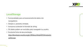 LocalStorage
• Funcionalidade para armazenamento de dados nos
navegadores.
• Simples e, portanto, limitada.
• Armazena conteúdo no formato de string.
• Os dados podem ser excluídos pelo navegador ou usuário.
• Excelente fonte de documentação:
https://developer.mozilla.org/pt-BR/docs/Web/API/Window/lo
calStorage
 
