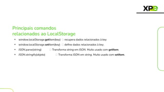Principais comandos
relacionados ao LocalStorage
• window.localStorage.getItem(key) 🡪 recupera dados relacionados à key
• window.localStorage.setItem(key) 🡪 deﬁne dados relacionados à key.
• JSON.parse(string) 🡪 Transforma string em JSON. Muito usado com getItem.
• JSON.stringify(objeto) 🡪 Transforma JSON em string. Muito usado com setItem.
 