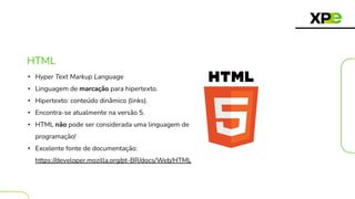 HTML
• Hyper Text Markup Language
• Linguagem de marcação para hipertexto.
• Hipertexto: conteúdo dinâmico (links).
• Encontra-se atualmente na versão 5.
• HTML não pode ser considerada uma linguagem de
programação!
• Excelente fonte de documentação:
https://developer.mozilla.org/pt-BR/docs/Web/HTML
 