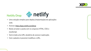 Netlify Drop
• Uma solução simples para deploy (implantação) de aplicações
web.
• Acesso: https://app.netlify.com/drop
• Basta arrastar a pasta com os arquivos HTML, CSS e
JavaScript.
• Será criada uma URL aleatória de acesso à aplicação.
• Com cadastro é possível modiﬁcar a URL.
 