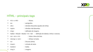 HTML – principais tags
• <h1> a <h6> 🡪 títulos.
• <p> 🡪 parágrafos.
• <div> 🡪 divisões blocantes (quebra de linha).
• <span> 🡪 divisões não blocantes.
• <img> 🡪 deﬁnição de imagens.
• <table> <thead> <tbody> <tr> <td> 🡪 deﬁnição de tabelas, linhas e colunas.
• <ul> <ol> e <li> 🡪 listas e itens de lista.
• <strong> e <em> 🡪 ênfase no texto.
• <a> 🡪 âncoras (links).
• <input> 🡪 entrada de texto.
• <button> 🡪 botão.
• <img /> 🡪 imagens.
 