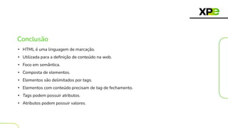 Conclusão
• HTML é uma linguagem de marcação.
• Utilizada para a deﬁnição de conteúdo na web.
• Foco em semântica.
• Composta de elementos.
• Elementos são delimitados por tags.
• Elementos com conteúdo precisam de tag de fechamento.
• Tags podem possuir atributos.
• Atributos podem possuir valores.
 