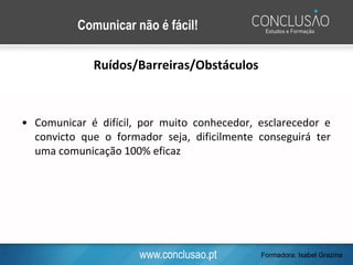 www.conclusao.pt
Comunicar não é fácil!
Ruídos/Barreiras/Obstáculos
• Comunicar é difícil, por muito conhecedor, esclarecedor e
convicto que o formador seja, dificilmente conseguirá ter
uma comunicação 100% eficaz
Formadora: Isabel Grazina
 