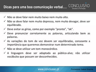 www.conclusao.pt
Dicas para uma boa comunicação verbal….
 Não se deve falar nem muito baixo nem muito alto.
 Não se deve falar nem muito depressa, nem muito devagar, deve ser
equilibrado.
 Deve evitar as gírias, como por exemplo “pronto”, “ok”.
 Deve pronunciar corretamente as palavras, articulando bem as
palavras.
 As variações do tom de voz devem ser equilibradas, consoante a
importância que queremos demonstrar num determinado tema.
 Não se deve utilizar um tom monocórdico.
 A linguagem deve ser adaptada ao público-alvo; não utilizar
vocábulos que possam ser desconhecidos.
Formadora: Isabel Grazina
 