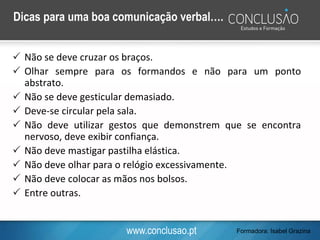www.conclusao.pt
Dicas para uma boa comunicação verbal….
 Não se deve cruzar os braços.
 Olhar sempre para os formandos e não para um ponto
abstrato.
 Não se deve gesticular demasiado.
 Deve-se circular pela sala.
 Não deve utilizar gestos que demonstrem que se encontra
nervoso, deve exibir confiança.
 Não deve mastigar pastilha elástica.
 Não deve olhar para o relógio excessivamente.
 Não deve colocar as mãos nos bolsos.
 Entre outras.
Formadora: Isabel Grazina
 