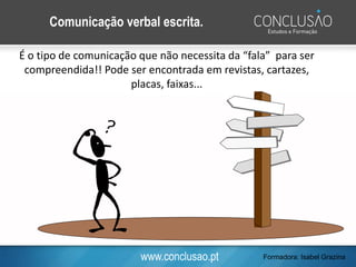 www.conclusao.pt
Comunicação verbal escrita.
É o tipo de comunicação que não necessita da “fala” para ser
compreendida!! Pode ser encontrada em revistas, cartazes,
placas, faixas...
Formadora: Isabel Grazina
 