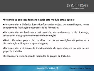 www.conclusao.pt
•Pretende-se que cada formando, após este módulo esteja apto a:
•Compreender a dinâmica formador-formandos-objeto de aprendizagem, numa
perspetiva de facilitação dos processos de formação;
•Compreender os fenómenos psicossociais, nomeadamente o da liderança,
decorrentes nos grupos em contexto de formação;
•Gerir diferentes grupos de trabalho, com fortes condições de potenciar a
discriminação e bloquear a aprendizagem;
•Compreender a dinâmica da individualidade de aprendizagem no seio de um
grupo de trabalho;
•Reconhecer a importância do mediador de grupos de trabalho.
Formadora: Isabel Grazina
 