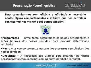 www.conclusao.pt
Programação Neurolínguistica
Para comunicarmos com eficácia e eficiência é necessário
adotar alguns comportamentos e atitudes que nos permitam
conhecermo-nos melhor e aos outros também!
•Programação – Forma como organizamos os nossos pensamentos e
ações (através dos nossos sentidos) para produzir determinado
resultado;
•Neuro – os comportamentos nascem dos processos neurológicos dos
nossos sentidos;
•Linguística – A linguagem que usamos para organizar os nossos
pensamentos e comunicarmos com os outros (verbal e corporal).
Formadora: Isabel Grazina
 