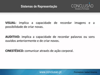 www.conclusao.pt
VISUAL: implica a capacidade de recordar imagens e a
possibilidade de criar novas.
AUDITIVO: implica a capacidade de recordar palavras ou sons
ouvidos anteriormente e de criar novos.
CINESTÉSICO: comunicar através de ação corporal.
Sistemas de Representação
Formadora: Isabel Grazina
 