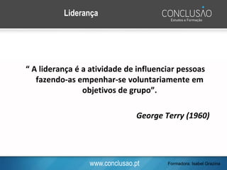 www.conclusao.pt
“ A liderança é a atividade de influenciar pessoas
fazendo-as empenhar-se voluntariamente em
objetivos de grupo”.
George Terry (1960)
Liderança
Formadora: Isabel Grazina
 