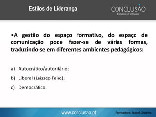 www.conclusao.pt
Estilos de Liderança
•A gestão do espaço formativo, do espaço de
comunicação pode fazer-se de várias formas,
traduzindo-se em diferentes ambientes pedagógicos:
a) Autocrático/autoritário;
b) Liberal (Laissez-Faire);
c) Democrático.
Formadora: Isabel Grazina
 