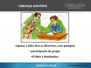 www.conclusao.pt
Liderança autoritária
•Apenas o líder fixa as diretrizes, sem qualquer
• participação do grupo.
•O líder é dominador.
Formadora: Isabel Grazina
 