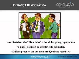 www.conclusao.pt
LIDERANÇA DEMOCRÁTICA
•As diretrizes são “discutidas” e decididas pelo grupo, sendo
•o papel do líder, de assistir e de estimular.
•O líder procura ser um membro igual aos restantes.
Formadora: Isabel Grazina
 