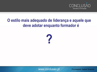 www.conclusao.pt
O estilo mais adequado de liderança e aquele que
deve adotar enquanto formador é
?
Formadora: Isabel Grazina
 