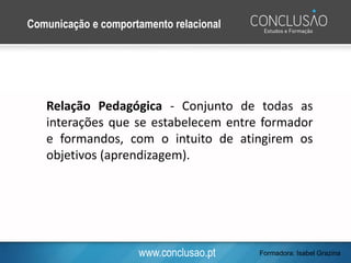 www.conclusao.pt
Relação Pedagógica - Conjunto de todas as
interações que se estabelecem entre formador
e formandos, com o intuito de atingirem os
objetivos (aprendizagem).
Comunicação e comportamento relacional
Formadora: Isabel Grazina
 