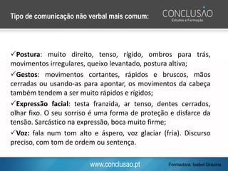 www.conclusao.pt
Tipo de comunicação não verbal mais comum:
Postura: muito direito, tenso, rígido, ombros para trás,
movimentos irregulares, queixo levantado, postura altiva;
Gestos: movimentos cortantes, rápidos e bruscos, mãos
cerradas ou usando-as para apontar, os movimentos da cabeça
também tendem a ser muito rápidos e rígidos;
Expressão facial: testa franzida, ar tenso, dentes cerrados,
olhar fixo. O seu sorriso é uma forma de proteção e disfarce da
tensão. Sarcástico na expressão, boca muito firme;
Voz: fala num tom alto e áspero, voz glaciar (fria). Discurso
preciso, com tom de ordem ou sentença.
Formadora: Isabel Grazina
 