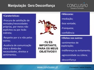 www.conclusao.pt
•Caraterísticas:
-Procura de satisfação de
vontades/necessidades
próprias, por meios não
explícitos ou por Acão
indireta;
-Respeito por si e não pelos
outros;
-Ausência de comunicação
clara e direta das
necessidades, direitos e
sentimentos.
Manipulação Gera Desconfiança
•TU ÉS
IMPORTANTE,
PARA OS MEUS
OBJETIVOS!!!
•Máscaras:
-mediação;
-boa vontade;
-Franqueza;
-confidência
•Efeitos nos outros:
-sentimentos de
exploração;
-indiferença ou evitamento;
-agressividade ou cólera;
-desconfiança
Formadora: Isabel Grazina
 