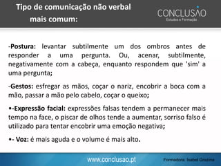 www.conclusao.pt
Tipo de comunicação não verbal
mais comum:
-Postura: levantar subtilmente um dos ombros antes de
responder a uma pergunta. Ou, acenar, subtilmente,
negativamente com a cabeça, enquanto respondem que 'sim' a
uma pergunta;
-Gestos: esfregar as mãos, coçar o nariz, encobrir a boca com a
mão, passar a mão pelo cabelo, coçar o queixo;
•-Expressão facial: expressões falsas tendem a permanecer mais
tempo na face, o piscar de olhos tende a aumentar, sorriso falso é
utilizado para tentar encobrir uma emoção negativa;
•- Voz: é mais aguda e o volume é mais alto.
Formadora: Isabel Grazina
 