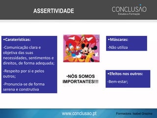 www.conclusao.pt
•Caraterísticas:
-Comunicação clara e
objetiva das suas
necessidades, sentimentos e
direitos, de forma adequada;
-Respeito por si e pelos
outros;
-Pronuncia-se de forma
serena e construtiva
ASSERTIVIDADE
•NÓS SOMOS
IMPORTANTES!!!
•Máscaras:
-Não utiliza
•Efeitos nos outros:
-Bem-estar;
-Admiração
Formadora: Isabel Grazina
 