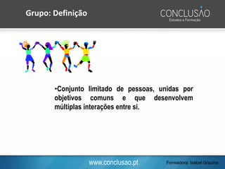 www.conclusao.pt
•Conjunto limitado de pessoas, unidas por
objetivos comuns e que desenvolvem
múltiplas interações entre si.
Grupo: Definição
Formadora: Isabel Grazina
 