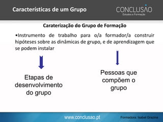 www.conclusao.pt
Caraterização do Grupo de Formação
•Instrumento de trabalho para o/a formador/a construir
hipóteses sobre as dinâmicas de grupo, e de aprendizagem que
se podem instalar
Etapas de
desenvolvimento
do grupo
Pessoas que
compõem o
grupo
Características de um Grupo
Formadora: Isabel Grazina
 