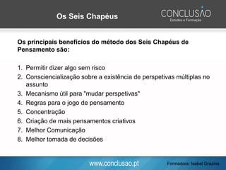 www.conclusao.pt Formadora: Isabel Grazina
Os Seis Chapéus
Os principais benefícios do método dos Seis Chapéus de
Pensamento são:
1. Permitir dizer algo sem risco
2. Consciencialização sobre a existência de perspetivas múltiplas no
assunto
3. Mecanismo útil para "mudar perspetivas"
4. Regras para o jogo de pensamento
5. Concentração
6. Criação de mais pensamentos criativos
7. Melhor Comunicação
8. Melhor tomada de decisões
 
